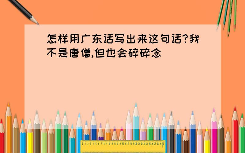 怎样用广东话写出来这句话?我不是唐僧,但也会碎碎念