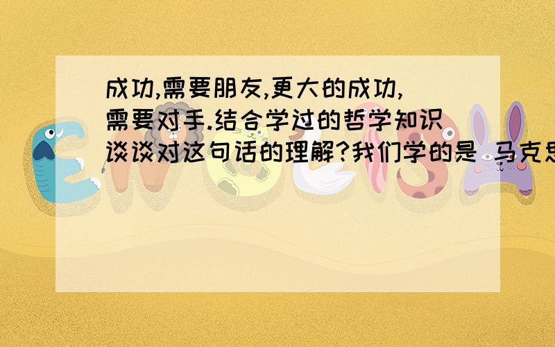 成功,需要朋友,更大的成功,需要对手.结合学过的哲学知识谈谈对这句话的理解?我们学的是 马克思主