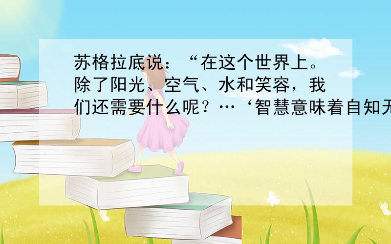 苏格拉底说：“在这个世界上。除了阳光、空气、水和笑容，我们还需要什么呢？…‘智慧意味着自知无知”“知道的越多，才知知道的