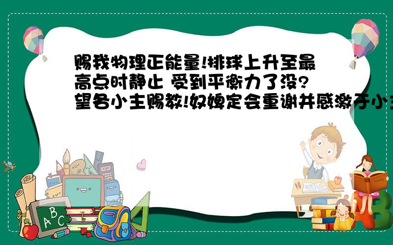 赐我物理正能量!排球上升至最高点时静止 受到平衡力了没?望各小主赐教!奴婢定会重谢并感激于小主!