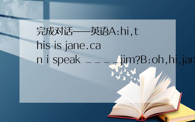 完成对话——英语A:hi,this is jane.can i speak ____jim?B:oh,hi,jane.t