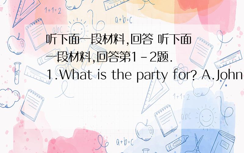 听下面一段材料,回答 听下面一段材料,回答第1-2题. 1.What is the party for? A.John'