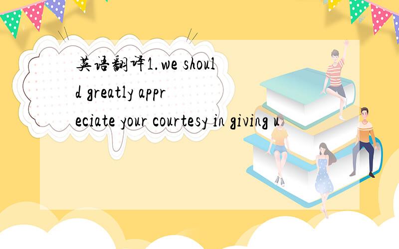 英语翻译1.we should greatly appreciate your courtesy in giving u