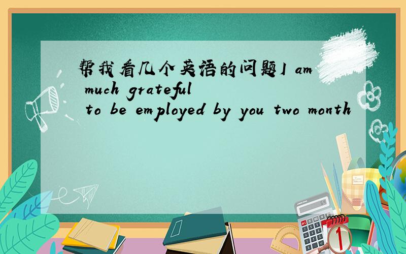 帮我看几个英语的问题I am much grateful to be employed by you two month