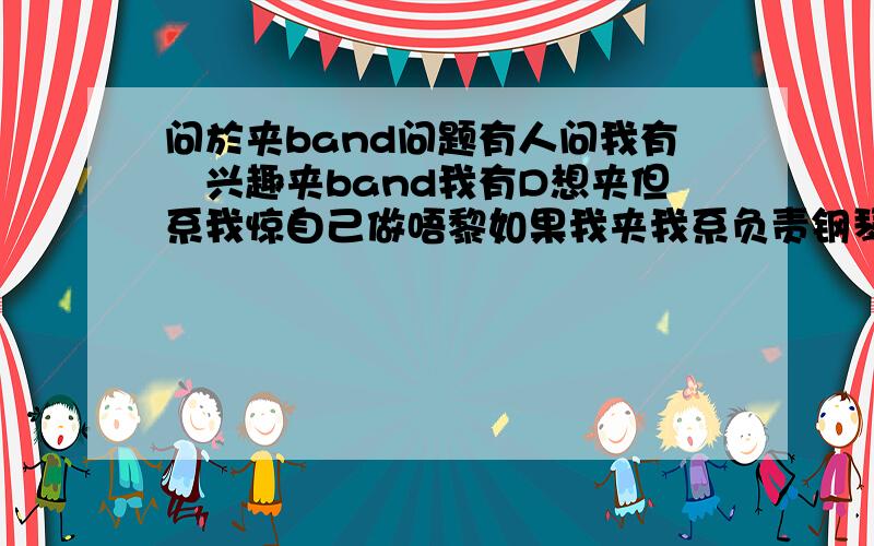 问於夹band问题有人问我有冇兴趣夹band我有D想夹但系我惊自己做唔黎如果我夹我系负责钢琴的我E加先五级..冇乜信心但