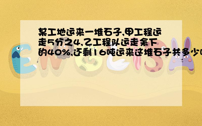 某工地运来一堆石子,甲工程运走5分之4,乙工程队运走余下的40%,还剩16吨运来这堆石子共多少吨?