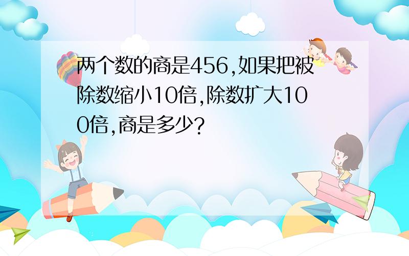 两个数的商是456,如果把被除数缩小10倍,除数扩大100倍,商是多少?