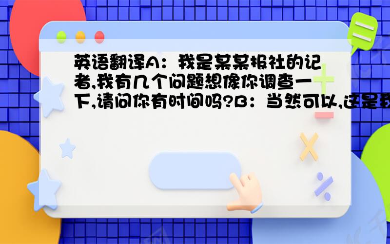 英语翻译A：我是某某报社的记者,我有几个问题想像你调查一下,请问你有时间吗?B：当然可以,这是我的荣幸.A：作为一个美国