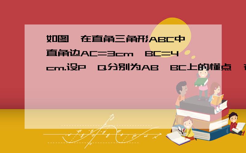 如图,在直角三角形ABC中,直角边AC=3cm,BC=4cm.设P、Q分别为AB、BC上的懂点,在点P自点A沿AB方向向