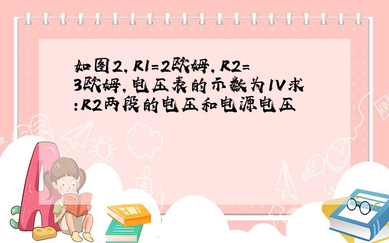 如图2,R1=2欧姆,R2=3欧姆,电压表的示数为1V求:R2两段的电压和电源电压