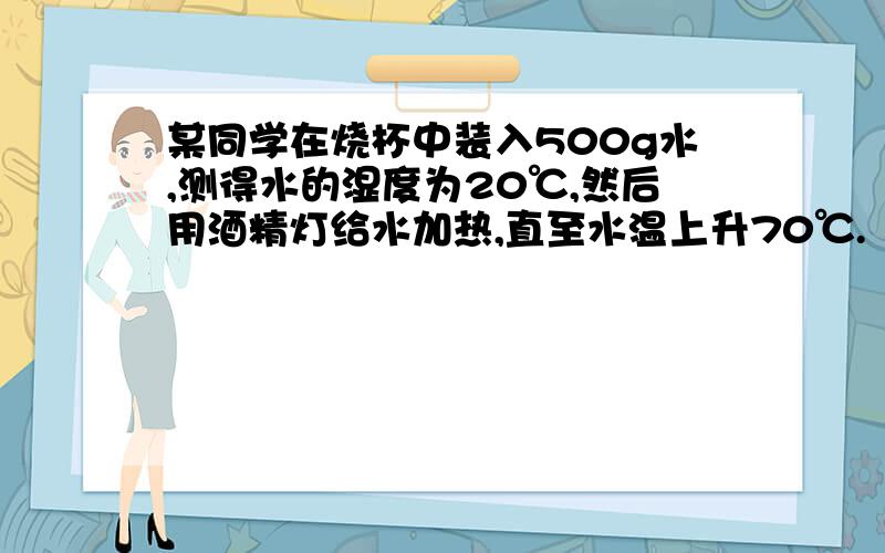 某同学在烧杯中装入500g水,测得水的湿度为20℃,然后用酒精灯给水加热,直至水温上升70℃.