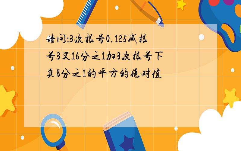 请问：3次根号0.125减根号3又16分之1加3次根号下负8分之1的平方的绝对值