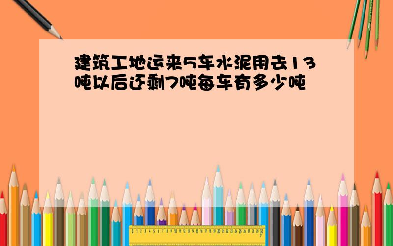 建筑工地运来5车水泥用去13吨以后还剩7吨每车有多少吨