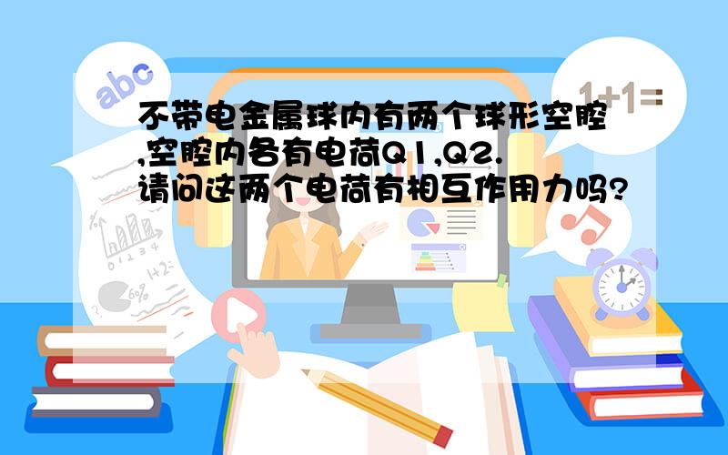 不带电金属球内有两个球形空腔,空腔内各有电荷Q1,Q2.请问这两个电荷有相互作用力吗?