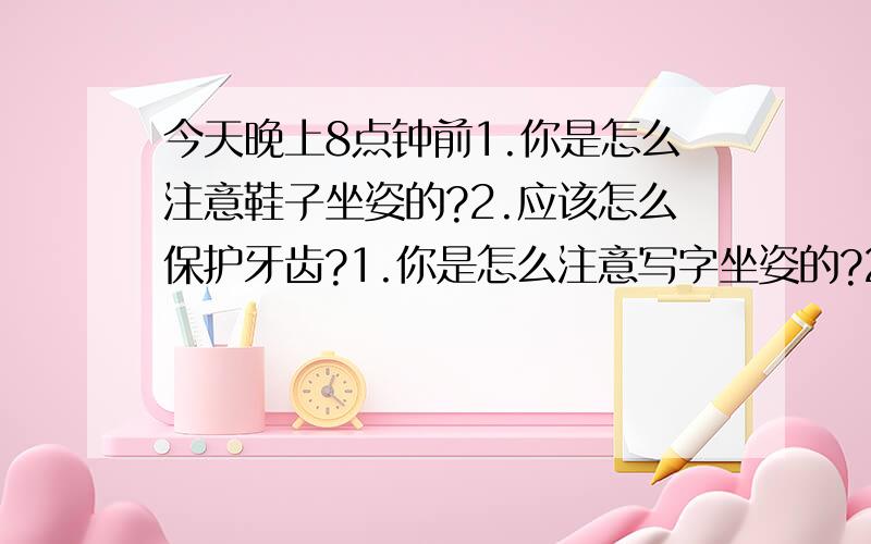 今天晚上8点钟前1.你是怎么注意鞋子坐姿的?2.应该怎么保护牙齿?1.你是怎么注意写字坐姿的?2.应该怎么保护牙齿?要简