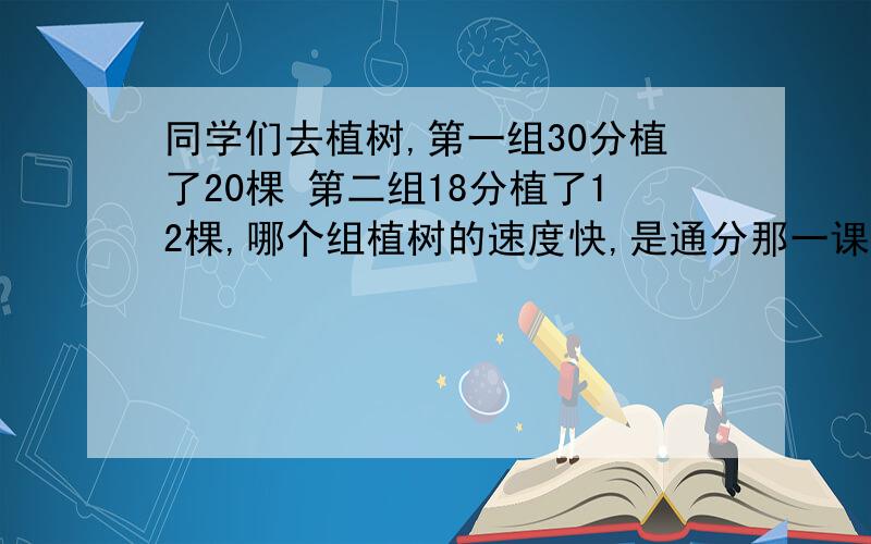 同学们去植树,第一组30分植了20棵 第二组18分植了12棵,哪个组植树的速度快,是通分那一课里的,