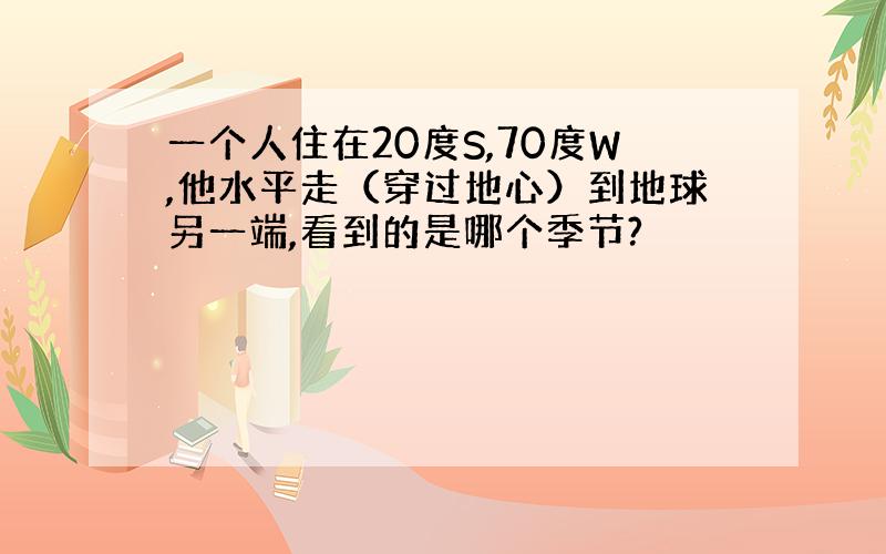 一个人住在20度S,70度W,他水平走（穿过地心）到地球另一端,看到的是哪个季节?