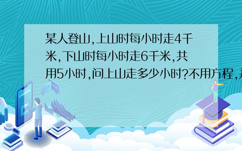 某人登山,上山时每小时走4千米,下山时每小时走6千米,共用5小时,问上山走多少小时?不用方程,并写