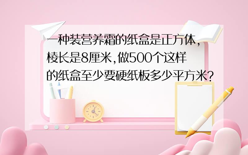 一种装营养霜的纸盒是正方体,棱长是8厘米,做500个这样的纸盒至少要硬纸板多少平方米?