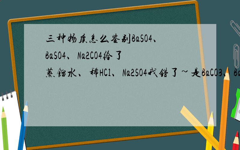 三种物质怎么鉴别BaSO4、BaSO4、Na2CO4给了蒸馏水、稀HCl、Na2SO4我错了~是BaCO3、BaSO4、