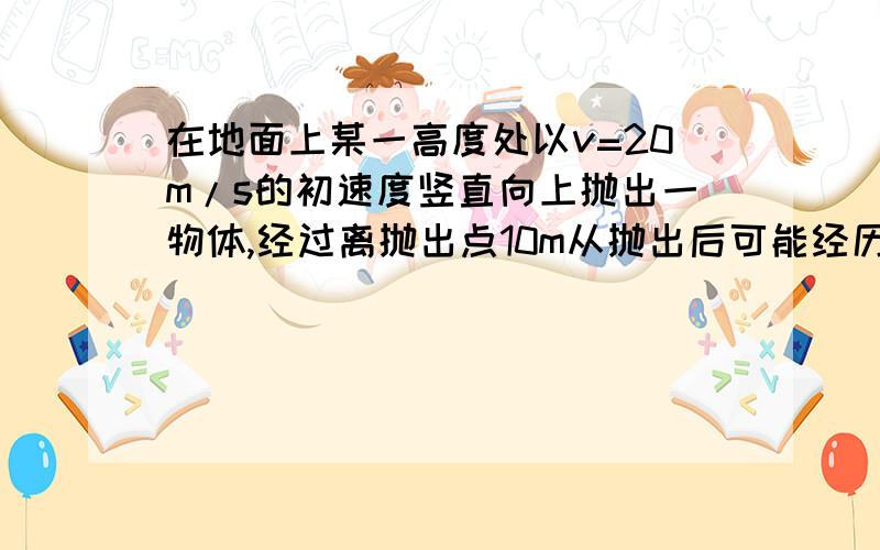 在地面上某一高度处以v=20m/s的初速度竖直向上抛出一物体,经过离抛出点10m从抛出后可能经历的时