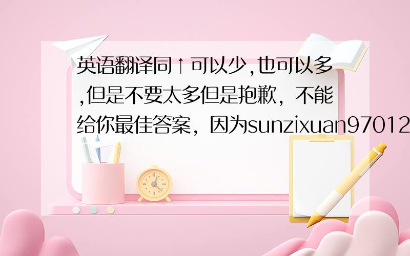 英语翻译同↑可以少,也可以多,但是不要太多但是抱歉，不能给你最佳答案，因为sunzixuan97012答得很完整，不能让