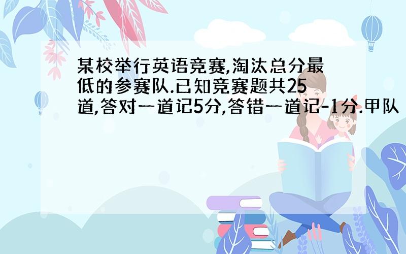 某校举行英语竞赛,淘汰总分最低的参赛队.已知竞赛题共25道,答对一道记5分,答错一道记-1分.甲队