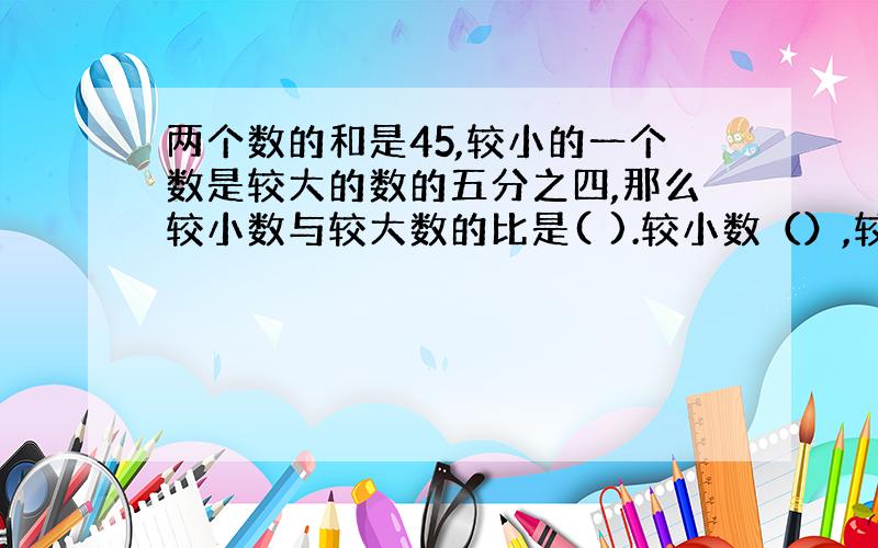 两个数的和是45,较小的一个数是较大的数的五分之四,那么较小数与较大数的比是( ).较小数（）,较大数（）