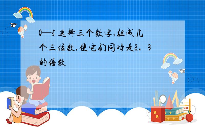 0—5 选择三个数字,组成几个三位数,使它们同时是2、3的倍数