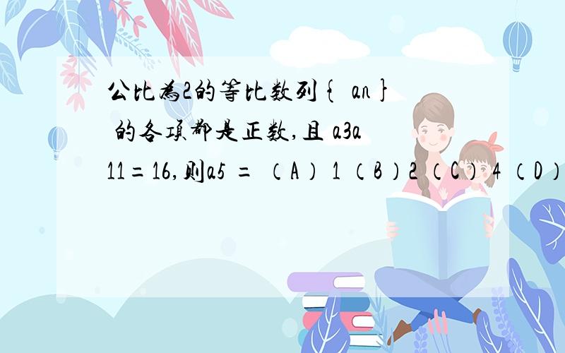 公比为2的等比数列{ an} 的各项都是正数,且 a3a11=16,则a5 = （A） 1 （B）2 （C） 4 （D）