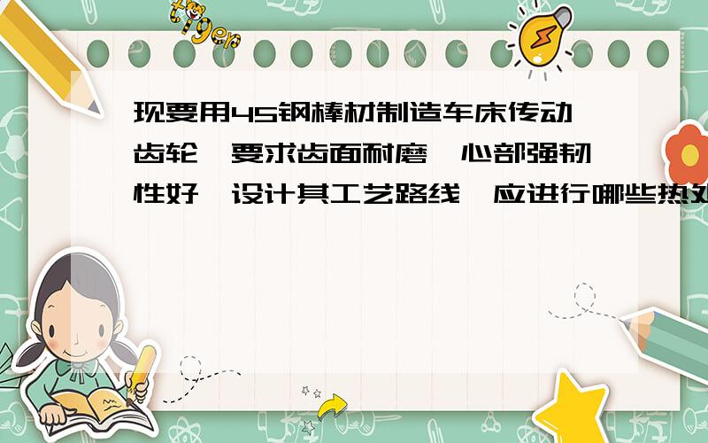 现要用45钢棒材制造车床传动齿轮,要求齿面耐磨、心部强韧性好,设计其工艺路线,应进行哪些热处理?为什