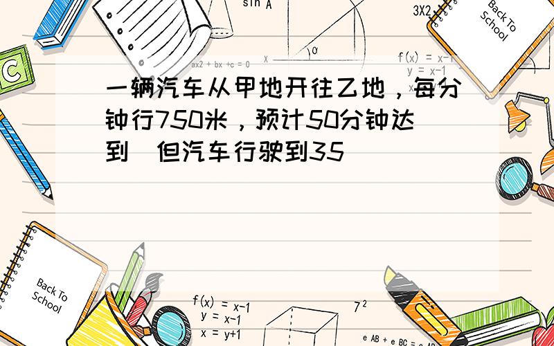 一辆汽车从甲地开往乙地，每分钟行750米，预计50分钟达到．但汽车行驶到35