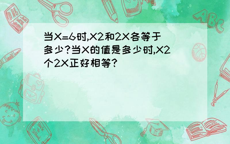 当X=6时,X2和2X各等于多少?当X的值是多少时,X2个2X正好相等?