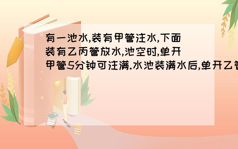 有一池水,装有甲管注水,下面装有乙丙管放水,池空时,单开甲管5分钟可注满.水池装满水后,单开乙管15分