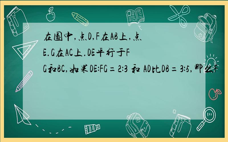 在图中,点D,F在AB上,点E.G在AC上.DE平行于FG和BC,如果DE:FG=2:3 和 AD比DB=3:5,那么F