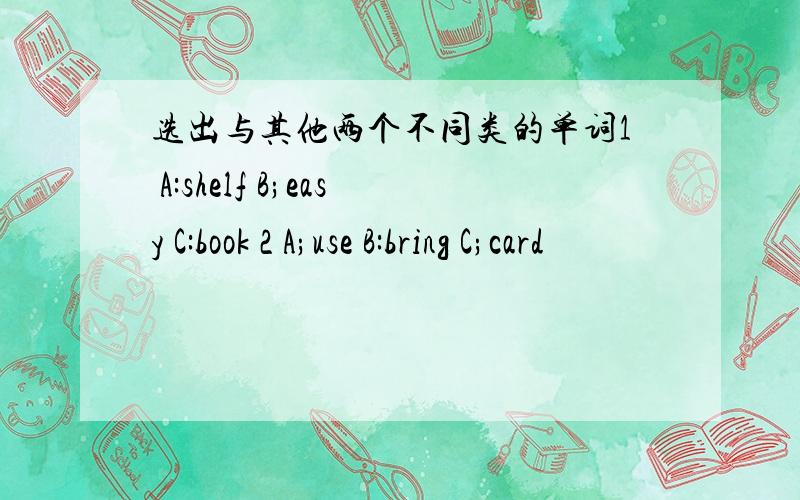 选出与其他两个不同类的单词1 A:shelf B;easy C:book 2 A;use B:bring C;card