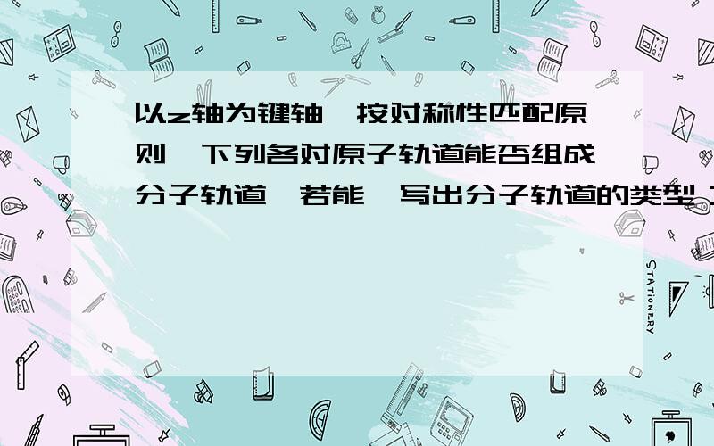 以z轴为键轴,按对称性匹配原则,下列各对原子轨道能否组成分子轨道,若能,写出分子轨道的类型：①