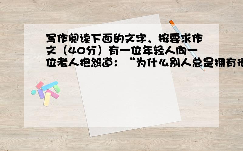 写作阅读下面的文字，按要求作文（40分）有一位年轻人向一位老人抱怨道：“为什么别人总是拥有很多，而我却一无所有。”老人便