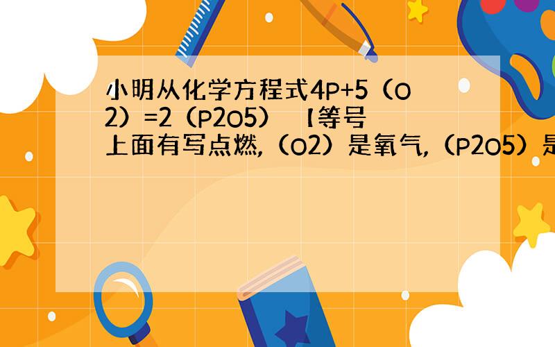 小明从化学方程式4P+5（O2）=2（P2O5） 【等号上面有写点燃,（O2）是氧气,（P2O5）是五氧化二磷】中总结的