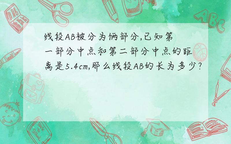 线段AB被分为俩部分,已知第一部分中点和第二部分中点的距离是5.4cm,那么线段AB的长为多少?