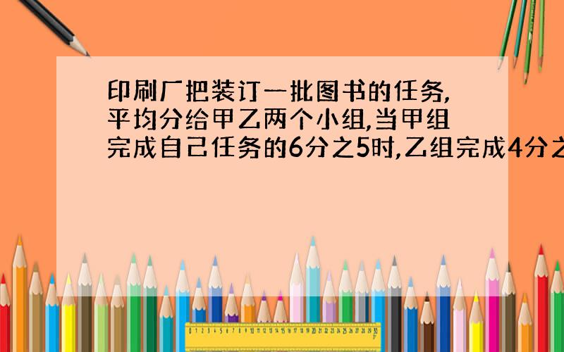 印刷厂把装订一批图书的任务,平均分给甲乙两个小组,当甲组完成自己任务的6分之5时,乙组完成4分之3