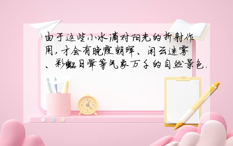 由于这些小水滴对阳光的折射作用,才会有晚霞朝晖、闲云迷雾、彩虹日晕等气象万千的自然景色.