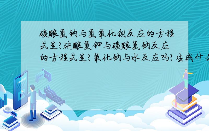 碳酸氢钠与氢氧化钡反应的方程式是?硫酸氢钾与碳酸氢钠反应的方程式是?氧化钠与水反应吗?生成什么?...