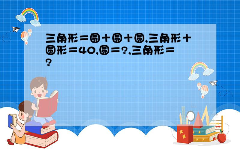 三角形＝圆＋圆＋圆,三角形＋圆形＝40,圆＝?,三角形＝?