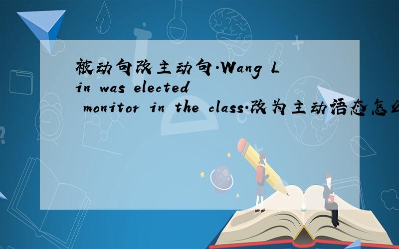 被动句改主动句.Wang Lin was elected monitor in the class.改为主动语态怎么改.