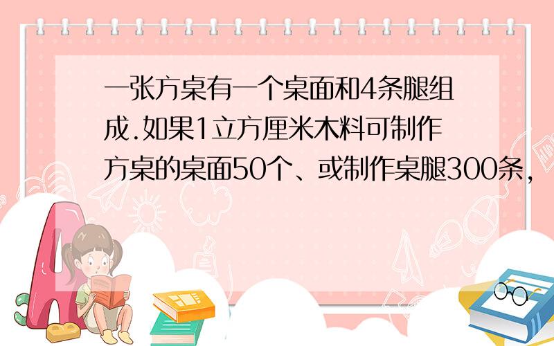 一张方桌有一个桌面和4条腿组成.如果1立方厘米木料可制作方桌的桌面50个、或制作桌腿300条,