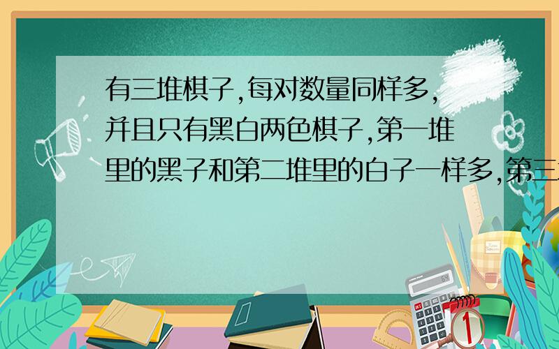 有三堆棋子,每对数量同样多,并且只有黑白两色棋子,第一堆里的黑子和第二堆里的白子一样多,第三堆里的子站全部黑子的一半.把