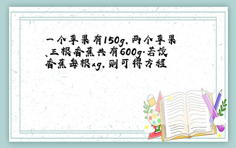 一个苹果有150g,两个苹果、三根香蕉共有600g.若设香蕉每根xg,则可得方程