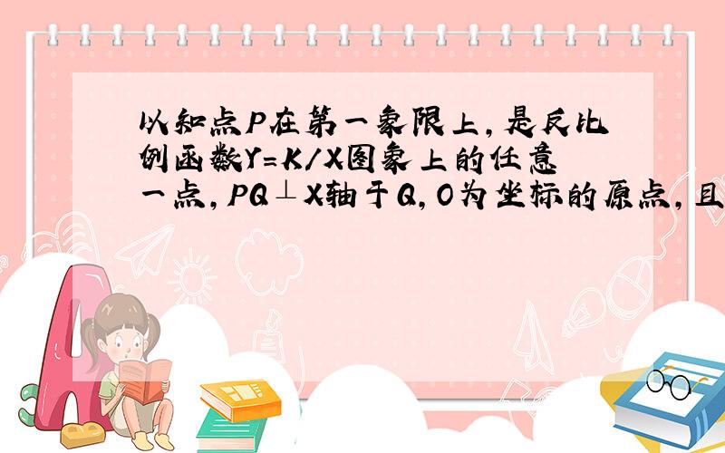 以知点P在第一象限上,是反比例函数Y=K/X图象上的任意一点,PQ⊥X轴于Q,O为坐标的原点,且△POQ面积是8.