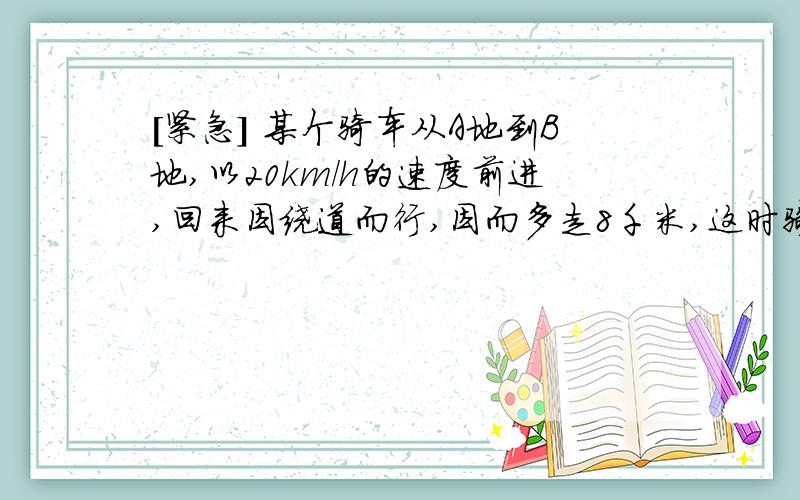 [紧急] 某个骑车从A地到B地,以20km/h的速度前进,回来因绕道而行,因而多走8千米,这时骑车熟读比原来快每小时2千